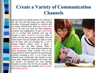 Create a Variety of Communication
Channels
 Having varied and reliable options for students to
talk with you will help keep your class running
smoothly. Encourage students to connect with
you online. Provide them with your school email
account so they can send you their questions,
concerns, and suggestions, or use social-media
tools to connect with students who are old
enough to have Facebook accounts. Offer a
variety of times when you are available. This will
make certain that all students are able to come
and sit down with you privately for a chat if
needed (before school, once a week at
lunchtime, any day after school). Place a
suggestion box on your desk where students can
leave anonymous notes. Include one or two
assignments for which students can just freewrite
anything, including a letter to you if they wish.
Students grow emotionally and socially as they
share their intellectual thoughts and ideas with
one another. As teachers, we must explicitly
integrate as much time for this as possible. We
can do so through such activities as tea parties,
and birthday parties.
 