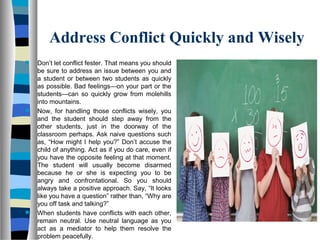 Address Conflict Quickly and Wisely
 Don’t let conflict fester. That means you should
be sure to address an issue between you and
a student or between two students as quickly
as possible. Bad feelings—on your part or the
students—can so quickly grow from molehills
into mountains.
 Now, for handling those conflicts wisely, you
and the student should step away from the
other students, just in the doorway of the
classroom perhaps. Ask naive questions such
as, “How might I help you?” Don’t accuse the
child of anything. Act as if you do care, even if
you have the opposite feeling at that moment.
The student will usually become disarmed
because he or she is expecting you to be
angry and confrontational. So you should
always take a positive approach. Say, “It looks
like you have a question” rather than, “Why are
you off task and talking?”
 When students have conflicts with each other,
remain neutral. Use neutral language as you
act as a mediator to help them resolve the
problem peacefully.
 
