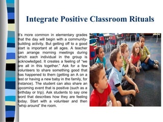 Integrate Positive Classroom Rituals
It’s more common in elementary grades
that the day will begin with a community-
building activity. But getting off to a good
start is important at all ages. A teacher
can arrange morning meetings during
which each individual in the group is
acknowledged. It creates a feeling of “we
are all in this together.” Ask for a few
volunteers to share something good that
has happened to them (getting an A on a
test or having a new baby in the family, for
instance). The student can also share an
upcoming event that is positive (such as a
birthday or trip). Ask students to say one
word that describes how they are feeling
today. Start with a volunteer and then
“whip around” the room.
 