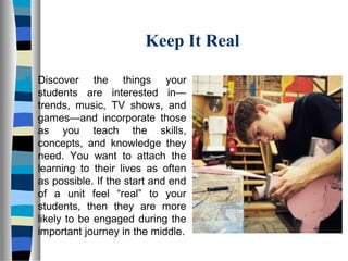 Keep It Real
 Discover the things your
students are interested in—
trends, music, TV shows, and
games—and incorporate those
as you teach the skills,
concepts, and knowledge they
need. You want to attach the
learning to their lives as often
as possible. If the start and end
of a unit feel “real” to your
students, then they are more
likely to be engaged during the
important journey in the middle.
 