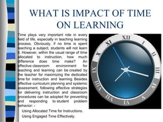 WHAT IS IMPACT OF TIME
ON LEARNING
Time plays very important role in every
field of life, especially in teaching learning
process. Obviously, if no time is spent
teaching a subject, students will not learn
it. However, within the usual range of time
allocated to instruction, how much
difference does time make? An
effective classroom environment for
teaching and learning can be created by
the teacher for maximizing the dedicated
time for instruction and learning. Besides
effective curriculum planning and systemic
assessment, following effective strategies
for delivering instruction and classroom
procedures can be adopted for preventing
and responding to student problem
behavior: -
Using Allocated Time for Instructions.
Using Engaged Time Effectively.
 