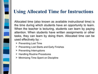 Using Allocated Time for Instructions
Allocated time (also known as available instructional time) is
the time during which students have an opportunity to learn.
When the teacher is lecturing, students can learn by paying
attention. When students have written assignments or other
tasks, they can learn by doing them. Allocated time can be
used effectively by: -
 Preventing Lost Time
 Preventing Lost Starts and Early Finishes
 Preventing Interruptions
 Handling Routine Procedures
 Minimizing Time Spent on Discipline
 