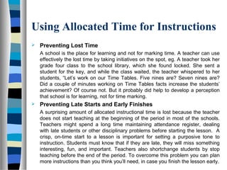 Using Allocated Time for Instructions
 Preventing Lost Time
A school is the place for learning and not for marking time. A teacher can use
effectively the lost time by taking initiatives on the spot, eg. A teacher took her
grade four class to the school library, which she found locked. She sent a
student for the key, and while the class waited, the teacher whispered to her
students, “Let’s work on our Time Tables. Five nines are? Seven nines are?
Did a couple of minutes working on Time Tables facts increase the students’
achievement? Of course not. But it probably did help to develop a perception
that school is for learning, not for time marking.
 Preventing Late Starts and Early Finishes
A surprising amount of allocated instructional time is lost because the teacher
does not start teaching at the beginning of the period in most of the schools.
Teachers might spend a long time maintaining attendance register, dealing
with late students or other disciplinary problems before starting the lesson. A
crisp, on-time start to a lesson is important for setting a purposive tone to
instruction. Students must know that if they are late, they will miss something
interesting, fun, and important. Teachers also shortchange students by stop
teaching before the end of the period. To overcome this problem you can plan
more instructions than you think you’ll need, in case you finish the lesson early.
 