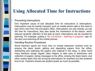 Using Allocated Time for Instructions
 Preventing Interruptions
One important cause of lost allocated time for instructions is interruptions.
Interruptions may be exactly imposed, such as mobile phone calls or the need to
sign forms sent from the principal’s office. Interruptions not only directly cut into
the time for instructions; they also break the momentum of the lesson, which
reduces students’ attention to the task at hand. Interruptions can be avoided by
planning. For example, putting a “Do not disturb – learning in progress” sign on
the door and switching off the mobile phones.
 Handling Routine Procedures
Some teachers spend too much time on simple classroom routines such as
erasing the black board, getting and depositing papers from the office,
distributing and collecting the papers and material in the class. In other hand
many teachers assign regular class helpers to take care of distribution and
collection of papers, taking messages to the office, erasing the black board, and
other routine tasks that are annoying interruptions for teachers but that students
love to do. Teachers should use student power as much as possible.
 