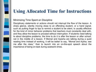 Using Allocated Time for Instructions
 Minimizing Time Spent on Discipline
Disciplinary statements or actions should not interrupt the flow of the lesson. A
sharp glance, silently moving close to an offending student, or a hand signal,
such as putting finger to lips to remind a student to be silent, is usually effective
for the kind of minor behavior problems that teachers must constantly deal with,
and they allow the lesson to proceed without interruption. If students need talking
to about discipline problems, the time to do it is after the lesson or after school,
not in the middle of a lesson. If Momal and Ayesha are talking during a quiet
reading time instead of working, it will be better to say, “Momal and Aysha, see
me after the class,” than to launch into an on-the-spot speech about the
importance of being on-task during seatwork times.
 
