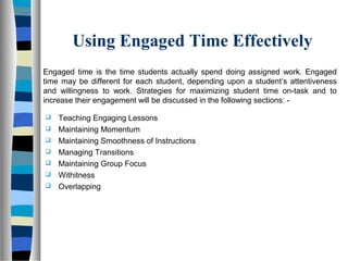 Using Engaged Time Effectively
Engaged time is the time students actually spend doing assigned work. Engaged
time may be different for each student, depending upon a student’s attentiveness
and willingness to work. Strategies for maximizing student time on-task and to
increase their engagement will be discussed in the following sections: -
 Teaching Engaging Lessons
 Maintaining Momentum
 Maintaining Smoothness of Instructions
 Managing Transitions
 Maintaining Group Focus
 Withitness
 Overlapping
 