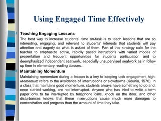 Using Engaged Time Effectively
 Teaching Engaging Lessons
The best way to increase students’ time on-task is to teach lessons that are so
interesting, engaging, and relevant to students’ interests that students will pay
attention and eagerly do what is asked of them. Part of this strategy calls for the
teacher to emphasize active, rapidly paced instructions with varied modes of
presentation and frequent opportunities for students participation and to
deemphasized independent seatwork, especially unsupervised seatwork as in follow
up time in elementary reading classes.
 Maintaining Momentum
Maintaining momentum during a lesson is a key to keeping task engagement high.
Momentum refers to the avoidance of interruptions or slowdowns (Kounin, 1970). In
a class that maintains good momentum, students always have something to do and,
once started working, are not interrupted. Anyone who has tried to write a term
paper only to be interrupted by telephone calls, knock on the door, and other
disturbances knows that these interruptions cause much more damages to
concentration and progress than the amount of time they take.
 