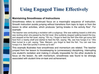 Using Engaged Time Effectively
 Maintaining Smoothness of Instructions
Smoothness refers to continued focus on a meaningful sequence of instruction.
Smooth instruction avoids jumping without transitions from topic to topic or from the
lesson to other activities, which produces “jarring breaks in the activity flow”. For
example:
– The teacher was conducting a recitation with a subgroup. She was walking toward a child who
was reciting when she passed by the fish bowl. She suddenly stopped walking toward the boy,
and stopped at the fish bowl, saying: "Oh my, I forgot to feed the fish! She then got some fish
food from a nearby shelf and started to feed the fish, saying: "My, see how hungry it is." She
then turned to a girl, saying: "See, Maryam, you forgot to feed the fish. You can see how
hungry it is. See how quickly it comes up to eat."
 This example illustrates how smoothness and momentum are related. The teacher
jumped from her lesson to housekeeping to (unnecessary) disciplining, interrupting
one student's recitation and making it virtually impossible for the other students to
focus on the lesson. As with momentum, smoothness was found to be strongly
associated with student time on-task and achievement.
 