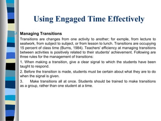 Using Engaged Time Effectively
 Managing Transitions
Transitions are changes from one activity to another; for exmple, from lecture to
seatwork, from subject to subject, or from lesson to lunch. Transitions are occupying
15 percent of class time (Burns, 1984). Teachers' efficiency at managing transitions
between activities is positively related to their students' achievement. Following are
three rules for the management of transitions:
1. When making a transition, give a clear signal to which the students have been
taught to respond.
2. Before the transition is made, students must be certain about what they are to do
when the signal is given.
3. Make transitions all at once. Students should be trained to make transitions
as a group, rather than one student at a time.
 