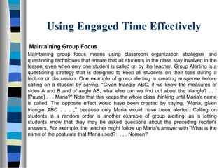 Using Engaged Time Effectively
Maintaining Group Focus
Maintaining group focus means using classroom organization strategies and
questioning techniques that ensure that all students in the class stay involved in the
lesson, even when only one student is called on by the teacher. Group Alerting is a
questioning strategy that is designed to keep all students on their toes during a
lecture or discussion. One example of group alerting is creating suspense before
calling on a student by saying, "Given triangle ABC, if we know the measures of
sides A and B and of angle AB, what else can we find out about the triangle? . . .
[Pause] . . . Maria?" Note that this keeps the whole class thinking until Maria's name
is called. The opposite effect would have been created by saying, "Maria, given
triangle ABC . . . ," because only Maria would have been alerted. Calling on
students in a random order is another example of group alerting, as is letting
students know that they may be asked questions about the preceding reciter's
answers. For example, the teacher might follow up Maria's answer with "What is the
name of the postulate that Maria used? . . . . Noreen?
 