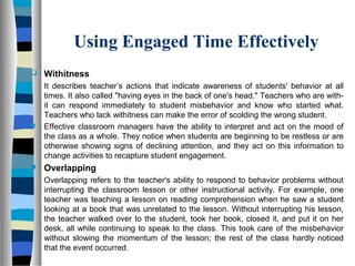 Using Engaged Time Effectively
 Withitness
It describes teacher’s actions that indicate awareness of students' behavior at all
times. It also called "having eyes in the back of one's head." Teachers who are with-
it can respond immediately to student misbehavior and know who started what.
Teachers who lack withitness can make the error of scolding the wrong student.
 Effective classroom managers have the ability to interpret and act on the mood of
the class as a whole. They notice when students are beginning to be restless or are
otherwise showing signs of declining attention, and they act on this information to
change activities to recapture student engagement.
 Overlapping
Overlapping refers to the teacher's ability to respond to behavior problems without
interrupting the classroom lesson or other instructional activity. For example, one
teacher was teaching a lesson on reading comprehension when he saw a student
looking at a book that was unrelated to the lesson. Without interrupting his lesson,
the teacher walked over to the student, took her book, closed it, and put it on her
desk, all while continuing to speak to the class. This took care of the misbehavior
without slowing the momentum of the lesson; the rest of the class hardly noticed
that the event occurred.
 