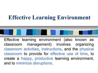 Effective Learning Environment
Effective  learning  environment  (also  known  as 
classroom  management)  involves  organizing 
classroom activities, instructions, and the physical 
classroom  to  provide  for  effective  use  of  time,  to 
create  a  happy,  productive  learning  environment, 
and to minimize disruptions. 
 