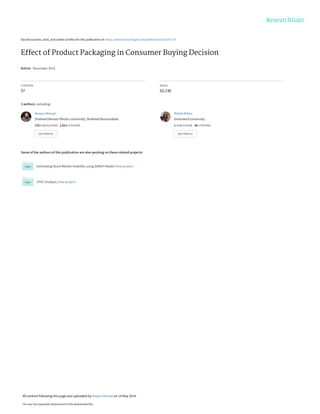 See discussions, stats, and author profiles for this publication at: https://www.researchgate.net/publication/262291170
Effect of Product Packaging in Consumer Buying Decision
Article · December 2012
CITATIONS
57
READS
62,136
3 authors, including:
Some of the authors of this publication are also working on these related projects:
Estimating Stock Market Volatility using GARCH Model View project
CPEC Analysis View project
Nawaz Ahmad
Shaheed Benazir Bhutto University, Shaheed Benazirabad
170 PUBLICATIONS 1,012 CITATIONS
SEE PROFILE
Mohib Billoo
Greenwich University
1 PUBLICATION 56 CITATIONS
SEE PROFILE
All content following this page was uploaded by Nawaz Ahmad on 14 May 2014.
The user has requested enhancement of the downloaded file.
 