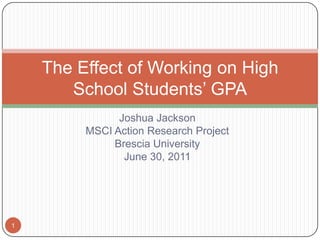 Joshua Jackson MSCI Action Research Project Brescia University June 30, 2011 The Effect of Working on High School Students’ GPA 1 
