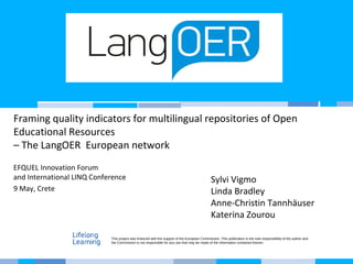 Framing quality indicators for multilingual repositories of Open
Educational Resources
– The LangOER European network
EFQUEL Innovation Forum
and International LINQ Conference
9 May, Crete
Sylvi Vigmo
Linda Bradley
Anne-Christin Tannhäuser
Katerina Zourou
This project was financed with the support of the European Commission. This publication is the sole responsibility of the author and
the Commission is not responsible for any use that may be made of the information contained therein.
 