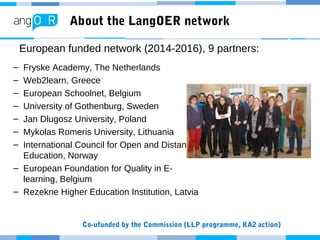 About the LangOER network
– Fryske Academy, The Netherlands
– Web2learn, Greece
– European Schoolnet, Belgium
– University of Gothenburg, Sweden
– Jan Dlugosz University, Poland
– Mykolas Romeris University, Lithuania
– International Council for Open and Distance
Education, Norway
– European Foundation for Quality in E-
learning, Belgium
– Rezekne Higher Education Institution, Latvia
European funded network (2014-2016), 9 partners:
Co-ufunded by the Commission (LLP programme, KA2 action)
 