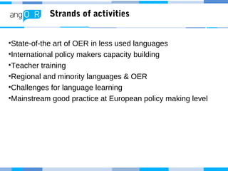 Strands of activities
•State-of-the art of OER in less used languages
•International policy makers capacity building
•Teacher training
•Regional and minority languages & OER
•Challenges for language learning
•Mainstream good practice at European policy making level
 
