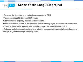 Scope of the LangOER project
•Enhance the linguistic and cultural components of OER
•Foster sustainability through OER reuse
•Address needs of policy makers and educators
•Raise awareness of risk of exclusion of less used languages from the OER landscape
•Offer training to educators of less used languages, face-to-face and online
•Embrace stakeholders of regional and minority languages in remotely located areas of
Europe to gain knowledge, develop skills
 