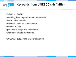 Keywords from UNESCO’s definition
Definition of OER
•teaching, learning and research materials
•in the public domain
•released under an open license
•no-cost access
•possible to adapt and redistribute
•with no or limited restrictions
UNESCO, 2012, Paris OER Declaration
 