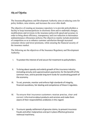 AIMs and Objectives
The InsuranceRegulatory and Development Authority aims at reducing costs for
policy holders, raise returns, and increases the cover after death.
The objective of creating an insurance repository is to provide policyholders a
facility to keep insurancepolicies in electronic form and to undertake changes,
modifications and revisions in the insurance policywith speed and accuracy in
order to bring about efficiency, transparency and cost reduction in theissuance
andmaintenance ofinsurance policies.The objectives mainly include promotion
of competition so as to enhance customer satisfaction through increased
consumer choice and lower premiums, while ensuring the financial security of
the insurance market.
The following are the objectives of the Insurance Regulatory and Development
Authority:
I. To protect the interest of and secure fair treatment to policyholders.
II. To bring about speedy and orderly growth of the insurance industry
(including annuity and superannuation payments), for the benefit of the
common man, and to provide long term funds for accelerating growth of
the economy.
III. To set, promote, monitor and enforce high standards of integrity,
financial soundness, fair dealing and competence of those it regulates.
IV. To ensure that insurance customers receive precise, clear and
correct informationabout products and services and make them
aware of their responsibilities andduties in this regard.
V. To ensure speedy settlement of genuine claims, to prevent insurance
frauds and other malpractices and put in place effective grievance
redressal machinery.
 