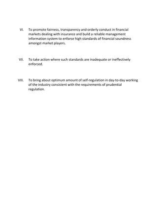 VI. To promote fairness, transparency and orderly conduct in financial
markets dealing with insurance and build a reliable management
information system to enforce high standards of financial soundness
amongst market players.
VII. To take action where such standards are inadequate or ineffectively
enforced.
VIII. To bring about optimum amount of self-regulation in day-to-day working
of the industry consistent with the requirements of prudential
regulation.
 
