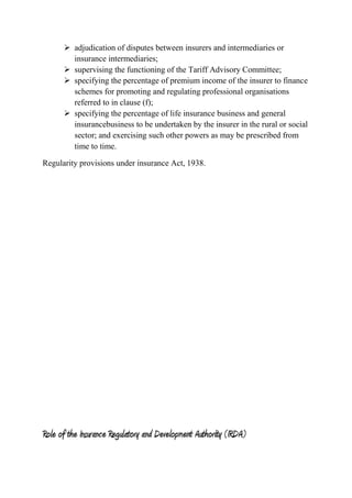 adjudication of disputes between insurers and intermediaries or
insurance intermediaries;
 supervising the functioning of the Tariff Advisory Committee;
 specifying the percentage of premium income of the insurer to finance
schemes for promoting and regulating professional organisations
referred to in clause (f);
 specifying the percentage of life insurance business and general
insurancebusiness to be undertaken by the insurer in the rural or social
sector; and exercising such other powers as may be prescribed from
time to time.
Regularity provisions under insurance Act, 1938.
Role of the Insurance Regulatory and Development Authority (IRDA)
 