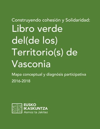 Eusko Ikaskuntza: “2016-2018: Libro verde del (de los) Territorio(s) de Vasconia” 1
Construyendo cohesión y Solidaridad:
Libro verde
del(de los)
Territorio(s) de
Vasconia
Mapa conceptual y diagnósis participativa
2016-2018
 