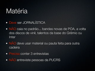 Matéria
Deve ser JORNALÍSTICA
NÃO caia no padrão... bandas novas de POA, a volta
dos discos de vinil, talentos da base do Grêmio ou
Inter
NÃO deve usar material ou pauta feita para outra
cadeira
Precisa conter 3 entrevistas
NÃO entreviste pessoas da PUCRS
 