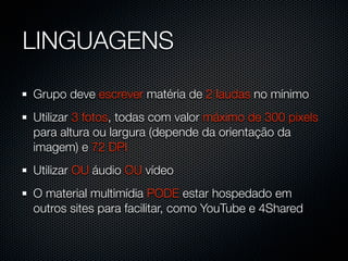 LINGUAGENS

Grupo deve escrever matéria de 2 laudas no mínimo
Utilizar 3 fotos, todas com valor máximo de 300 pixels
para altura ou largura (depende da orientação da
imagem) e 72 DPI
Utilizar OU áudio OU vídeo
O material multimídia PODE estar hospedado em
outros sites para facilitar, como YouTube e 4Shared
 