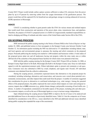 DOE/EIS-0409D                                                                                             May 2010



County IGCC Project would include carbon capture systems sufficient to reduce CO2 emissions from the power
plant by up to 67 percent by removing carbon from the syngas downstream of the gasification process. The
project would then sell the captured CO2 for beneficial use and geologic storage in existing enhanced oil recovery
(EOR) operations in Mississippi.


USACE
         USACE is considering whether to grant permits under the CWA for various stream and wetland impacts
that would result from construction and operation of the power plant, mine, transmission lines, and pipelines.
Therefore, the purpose of USACE’s proposed action is to fulfill its Congressionally mandated responsibilities re-
lated to dredging and filling of wetlands and other waters of the United States under Section 404 of the CWA.


EIS SCOPING PROCESS
         DOE announced the public scoping meeting in the Notice of Intent (NOI) in the Federal Register on Sep-
tember 22, 2008, and published notices in four newspapers in the Kemper County area between October 8 and
October 12. An information packet including the NOI was delivered to 171 stakeholders including federal, state,
and local agencies and environmental groups to announce the meeting and solicit comments on the proposed
project. Postcards publicizing the meeting were mailed to 1,440 residents and businesses within a 3-mile radius of
the proposed power plant site and all landowners having real property within the mine study area or within
200 feet (ft) of the centerline of the proposed linear facilities for which routes were planned at that time.
         DOE held the public scoping meeting for the Kemper County IGCC Project EIS on October 14, 2008, at
Kemper County High School in De Kalb, Mississippi (De Kalb is the Kemper County seat). Sixty-six individuals
signed in with the registration/comment cards. Fifteen individuals spoke to present oral comments or ask ques-
tions. Comments were also submitted to DOE by e-mail, telephone, and regular mail. Overall, 245 individual
comments were tabulated from the collective submissions.
         During the scoping process, commenters expressed desires that alternatives to the proposed project be
considered, including technology alternatives and conservation, and concerns were voiced about potential envi-
ronmental, socioeconomic, and other impacts that could result from the project. A number of comments suggested
that consideration be given to alternatives to coal-based technologies (e.g., solar energy). Among the potential
effects of the proposed project, the public expressed the most concern about impacts on water and ecological re-
sources, impacts due to GHG emissions (e.g., global climate change), and possible worsening of local traffic con-
ditions. A number of respondents commented on favorable aspects of the project, including jobs and other posi-
tive economic impacts, as well as the use of Mississippi lignite as a way to increase energy independence.
         Input obtained during the scoping process helped DOE to improve the list of issues to be analyzed and
provided additional focus to the analysis of previously identified issues. Table S-1 lists the composite set of issues
identified for consideration in the EIS (i.e., issues identified in the NOI and additional relevant issues identified
during public scoping that expanded the scope of the assessment).




                                                                                                                 S-3
 