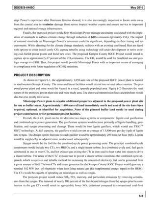 DOE/EIS-0409D                                                                                            May 2010



sippi Power’s experience after Hurricane Katrina showed, it is also increasingly important to locate units away
from the coastal area to minimize damage from severe tropical weather events and ensure service to important
regional and national energy infrastructure.
         Finally, the proposed project would help Mississippi Power manage uncertainty associated with the impo-
sition of standards to address climate change through reduction of GHG emissions (primarily CO2). The impact
of national standards on Mississippi Power’s customers could be significant, depending on their timing and re-
quirements. While planning for the climate change standards, utilities with an existing coal-based fleet are faced
with options to either install costly CO2 capture retrofits using technology still under development or retire exist-
ing coal-fueled power plants and build new ones. The proposed Kemper County IGCC Project would intend to
capture up to approximately 67 percent of the CO2 emissions. The CO2 would be sold for beneficial use and geo-
logic storage via EOR. Thus, this project would provide Mississippi Power with an important means of managing
its compliance with future regulation of GHG emissions.


PROJECT DESCRIPTION
         As shown in Figure S-1, the approximately 1,650-acre site of the proposed IGCC power plant is located
in southwestern Kemper County. The mine and linear facilities would extend into several other counties. The pro-
posed power plant and mine would be located in a rural, sparsely populated area. Figure S-2 illustrates the rural
nature of the proposed power plant site and mine study area. The electrical transmission lines and pipelines would
also traverse mostly rural areas.
         Mississippi Power plans to acquire additional properties adjacent to the proposed power plant site
for use as buffer areas. Approximately 1,400 acres of land immediately north and east of the site have been
acquired, optioned, or identified for acquisition. None of the planned buffer land would be used during
project construction or for permanent project facilities.
         Overall, the IGCC plant can be divided into two major systems or components: lignite coal gasification
and combined-cycle power generation. The gasification systems would consist primarily of lignite handling, gasi-
fication, and syngas processing and cleanup. There would be two lignite gasifiers, which would use TRIGTM
IGCC technology. At full capacity, the gasifiers would convert an average of 13,800 tons per day (tpd) of lignite
into syngas. The design lignite feed rate to each gasifier would be approximately 290 tons per hour (tph). Lignite
would be supplied by an adjacent mine, as discussed subsequently.
        Syngas would be the fuel for the combined-cycle power generating units. The principal combined-cycle
components would include two CTs, two HRSGs, and a single steam turbine. In a combined-cycle unit, fuel gas is
combusted in one or more CTs, and hot exhaust gas exiting the CTs is then used to heat water into steam to drive
a steam turbine. The reuse of the CTs’ exhaust heat to power a steam turbine constitutes the combined-cycle ap-
proach, which is a proven and reliable method for increasing the amount of electricity that can be generated from
a given amount of fuel. The two CTs and steam generator for the Kemper County IGCC Project would generate a
nominal 582 MW (net) of electricity when duct firing natural gas (for supplemental energy input) in the HRSG.
The CTs would be capable of operating on natural gas as well as syngas.
        The proposed project would reduce SO2, NOx, mercury, and particulate emissions by removing constitu-
ents from the syngas. The removal of nearly 100 percent of the fuel-bound nitrogen from the syngas prior to com-
bustion in the gas CTs would result in appreciably lower NOx emissions compared to conventional coal-fired


                                                                                                                 S-9
 