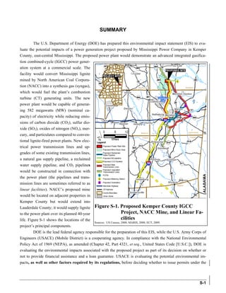 The full document is available at http://nepa.energy.gov/1445.htm



                                                SUMMARY

        The U.S. Department of Energy (DOE) has prepared this environmental impact statement (EIS) to eva-
luate the potential impacts of a power generation project proposed by Mississippi Power Company in Kemper
County, east-central Mississippi. The proposed power plant would demonstrate an advanced integrated gasifica-
tion combined-cycle (IGCC) power gener-
ation system at a commercial scale. The
facility would convert Mississippi lignite
mined by North American Coal Corpora-
tion (NACC) into a synthesis gas (syngas),
which would fuel the plant’s combustion
turbine (CT) generating units. The new
power plant would be capable of generat-
ing 582 megawatts (MW) (nominal ca-
pacity) of electricity while reducing emis-
sions of carbon dioxide (CO2), sulfur dio-
xide (SO2), oxides of nitrogen (NOx), mer-
cury, and particulates compared to conven-
tional lignite-fired power plants. New elec-
trical power transmission lines and up-
grades of some existing transmission lines,
a natural gas supply pipeline, a reclaimed
water supply pipeline, and CO2 pipelines
would be constructed in connection with
the power plant (the pipelines and trans-
mission lines are sometimes referred to as
linear facilities). NACC’s proposed mine
would be located on adjacent properties in
Kemper County but would extend into
Lauderdale County; it would supply lignite Figure S-1. Proposed Kemper County IGCC
to the power plant over its planned 40-year                      Project, NACC Mine, and Linear Fa-
life. Figure S-1 shows the locations of the                      cilities
                                             Sources: US Census, 2000; MARIS, 2008; ECT, 2009.
project’s principal components.
         DOE is the lead federal agency responsible for the preparation of this EIS, while the U.S. Army Corps of
Engineers (USACE) (Mobile District) is a cooperating agency. In compliance with the National Environmental
Policy Act of 1969 (NEPA), as amended (Chapter 42, Part 4321, et seq., United States Code [U.S.C.]), DOE is
evaluating the environmental impacts associated with the proposed project as part of its decision on whether or
not to provide financial assistance and a loan guarantee. USACE is evaluating the potential environmental im-
pacts, as well as other factors required by its regulations, before deciding whether to issue permits under the




                                                                                                             S-1
 