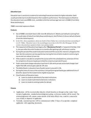 EducationLoan
Education loanissanctionto studentsforextendingfinancial assistance forhighereducation.Bank
usuallyprovidesloantostudentbasedontheiracademicperformance.The total exposure of bankto
the educationloanswas64900 crore, available to3million andaverage loansize is211666 (FromDaily
NewsandAnalysis).
79000 crore total exposure of bank
Features
 Out of 64900 crore bank faces5.192 crore 8% defaultonit.Mostlysuch defaultiscomingfrom
the southstate of India(FromDailyNewsandAnalysis). And7% that is5.2crore defaultof banks
(Fromthe IndianExpress).
 In the USA, whose population is about one fourth of that of India, has a total education loan outstanding of
over $1 Trillion. Education Loan is the second biggest asset class in the USA after Mortgages.On that
context, education loan segment in India is just getting started.
 The repaymentof Educationloanbeginsafter ‘MoratoriumPeriod’ or 'repaymentholiday',that
is,one year afterthe endof studiesorsix monthsaftergettingajob,whicheverisearlier.
 Duringthe periodof the studenteducationandendof the course the interestischargedonthe
loan.But the customerscan too paythe loan duringthe time of whenstudentiscontinuingits
course and can reduce itsloansize.
 If the studentisnotable to complete the course withinthe scheduledtime,extensionof time
for completionof course maybe permittedforamaximumperiodof 2years.
 Publicsectorbankchargeseducationloanfrom9-12% while private sectorbankchargesloan
higherthat10% and can goesupto16-17% also
 The NIM of bankin educationloanof publicsectorisaround1.5-3%.
 Duringthe timesof crisesor the economyisnot performingwellbanksgive additionaltime of
6months-2yearsforthe studenttobe eligible topayloan.
 Classificationsof Educationloans
a) Loans to studentsadmittedtoTopratedinstitutions
b) Loans to studentadmittedtoDomesticinstitutions
c) Loans to studentsseekingstudiesforabroad
Process
 Applications will be received either directly at bank branches or through on-line mode. Upon
receipt of application, standard acknowledgement giving a reference number will be issued. The
acknowledgement will contain contact details of the bank official who, could be contacted in
case of delay in disposal of application.
 Normally, sanction/rejection will be communicated within 15 days of receipt duly completed
application with supporting documents.
 