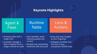 Runtime
fields
Agent &
Fleet
Keynote Highlights
• Onboard data with a
single click
• Centrally manage a
fleet of agents from a
single console at scale
• Gain flexibility while
retaining speed and
control
• Simplify log onboarding,
iteratively add structure
Lens &
Actions
• Drag and drop insights
at your fingertips
• Integrate workflow into
the rest of your
ecosystem (OODA loop)
 