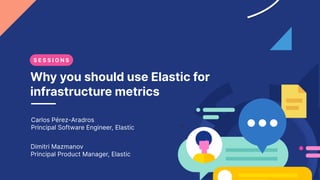 Why you should use Elastic for
infrastructure metrics
Carlos Pérez-Aradros
Principal Software Engineer, Elastic
Dimitri Mazmanov
Principal Product Manager, Elastic
S E S S I O N S
 