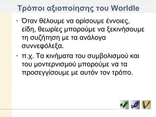 Σπόποι αξιοποίηζηρ ηος Worldle
• Όηαλ ζέινπκε λα νξίζνπκε έλλνηεο,
  είδε, ζεσξίεο κπνξνύκε λα μεθηλήζνπκε
  ηε ζπδήηεζε κε ηα αλάινγα
  ζπλλεθόιεμα.
• π.ρ. Τα θηλήκαηα ηνπ ζπκβνιηζκνύ θαη
  ηνπ κνληεξληζκνύ κπνξνύκε λα ηα
  πξνζεγγίζνπκε κε απηόλ ηνλ ηξόπν.
 
