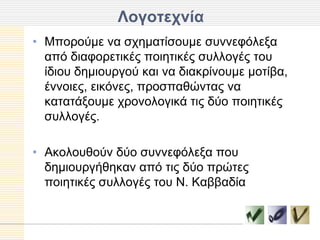 Λογοηεσνία
• Μπνξνύκε λα ζρεκαηίζνπκε ζπλλεθόιεμα
  από δηαθνξεηηθέο πνηεηηθέο ζπιινγέο ηνπ
  ίδηνπ δεκηνπξγνύ θαη λα δηαθξίλνπκε κνηίβα,
  έλλνηεο, εηθόλεο, πξνζπαζώληαο λα
  θαηαηάμνπκε ρξνλνινγηθά ηηο δύν πνηεηηθέο
  ζπιινγέο.

• Αθνινπζνύλ δύν ζπλλεθόιεμα πνπ
  δεκηνπξγήζεθαλ από ηηο δύν πξώηεο
  πνηεηηθέο ζπιινγέο ηνπ Ν. Καββαδία
 