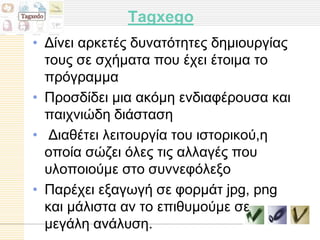 Tagxego
• Γίλεη αξθεηέο δπλαηόηεηεο δεκηνπξγίαο
  ηνπο ζε ζρήκαηα πνπ έρεη έηνηκα ην
  πξόγξακκα
• Πξνζδίδεη κηα αθόκε ελδηαθέξνπζα θαη
  παηρληώδε δηάζηαζε
• Γηαζέηεη ιεηηνπξγία ηνπ ηζηνξηθνύ,ε
  νπνία ζώδεη όιεο ηηο αιιαγέο πνπ
  πινπνηνύκε ζην ζπλλεθόιεμν
• Παξέρεη εμαγσγή ζε θνξκάη jpg, png
  θαη κάιηζηα αλ ην επηζπκνύκε ζε
  κεγάιε αλάιπζε.
 