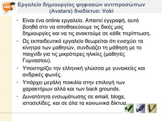 Δπγαλείο δημιοςπγίαρ τηθιακών ανηιπποζώπυν
           (Avatars) διαδίκηςο: Voki
• Δίλαη έλα online εξγαιείν. Απαηηεί εγγξαθή, απηό
  βνεζά ζην λα απνζεθεύνπκε ηηο δηθέο καο
  δεκηνπξγίεο θαη λα ηηο αλαθηνύκε ζε θάζε πεξίπησζε.
• Ωο εθπαηδεπηηθό εξγαιείν ζεσξείηαη όηη εληζρύεη ηα
  θίλεηξα ησλ καζεηώλ, ζπλδπάδεη ηε κάζεζε κε ην
  παηρλίδη γηα ηηο κηθξόηεξεο ειηθίεο (καζεηέο
  Γπκλαζίνπ).
• Υπνζηεξίδεη ηελ ειιεληθή γιώζζα κε γπλαηθείεο θαη
  αλδξηθέο θσλέο.
• Υπάξρεη κεγάιε πνηθηιία ζηελ επηινγή ησλ
  ραξαθηήξσλ αιιά θαη ησλ back grounds.
• Γπλαηόηεηα ελζσκάησζεο ζε email, blogs,
  ηζηνζειίδεο, θαη ζε όια ηα θνηλσληθά δίθηπα
 