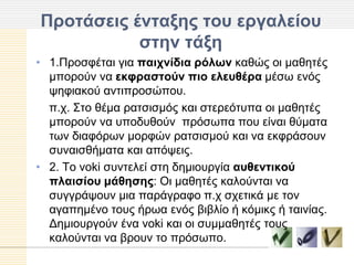 Πποηάζειρ ένηαξηρ ηος επγαλείος
           ζηην ηάξη
• 1.Πξνζθέηαη γηα παισνίδια πόλυν θαζώο νη καζεηέο
  κπνξνύλ λα εκθπαζηούν πιο ελεςθέπα κέζσ ελόο
  ςεθηαθνύ αληηπξνζώπνπ.
  π.ρ. Σην ζέκα ξαηζηζκόο θαη ζηεξεόηππα νη καζεηέο
  κπνξνύλ λα ππνδπζνύλ πξόζσπα πνπ είλαη ζύκαηα
  ησλ δηαθόξσλ κνξθώλ ξαηζηζκνύ θαη λα εθθξάζνπλ
  ζπλαηζζήκαηα θαη απόςεηο.
• 2. Τν voki ζπληειεί ζηε δεκηνπξγία αςθενηικού
  πλαιζίος μάθηζηρ: Οη καζεηέο θαινύληαη λα
  ζπγγξάςνπλ κηα παξάγξαθν π.ρ ζρεηηθά κε ηνλ
  αγαπεκέλν ηνπο ήξσα ελόο βηβιίν ή θόκηθο ή ηαηλίαο.
  Γεκηνπξγνύλ έλα voki θαη νη ζπκκαζεηέο ηνπο
  θαινύληαη λα βξνπλ ην πξόζσπν.
 