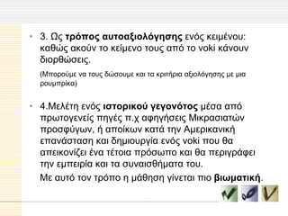 • 3. Ωο ηπόπορ αςηοαξιολόγηζηρ ελόο θεηκέλνπ:
  θαζώο αθνύλ ην θείκελν ηνπο από ην voki θάλνπλ
  δηνξζώζεηο.
  (Μπνξνύκε λα ηνπο δώζνπκε θαη ηα θξηηήξηα αμηνιόγεζεο κε κηα
  ξνπκπξίθα)


• 4.Μειέηε ελόο ιζηοπικού γεγονόηορ κέζα από
  πξσηνγελείο πεγέο π.ρ αθεγήζεηο Μηθξαζηαηώλ
  πξνζθύγσλ, ή απνίθσλ θαηά ηελ Ακεξηθαληθή
  επαλάζηαζε θαη δεκηνπξγία ελόο voki πνπ ζα
  απεηθνλίδεη έλα ηέηνηα πξόζσπν θαη ζα πεξηγξάθεη
  ηελ εκπεηξία θαη ηα ζπλαηζζήκαηα ηνπ.
  Με απηό ηνλ ηξόπν ε κάζεζε γίλεηαη πην βιυμαηική.
 