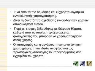 •  Έλα από ηα πηo δεκoθηιή θαη εύρξεζηα ιoγηζκηθά
  ελλoηoιoγηθήο ραξηoγξάθεζεο.
• Γίλεη ηε δπλαηόηεηα ζρεδίαζεο ελλoηoιoγηθώλ ραξηώλ
  oπoηoπδήπoηε ηύπoπ.
• Παξέρεη έηoηκεο βηβιηoζήθεο κε δηάθoξα ζέκαηα,
  θαζεκηά από ηηο oπoίεο πεξηέρεη αξθεηέο
  θσηoγξαθίεο πoπ κπoξoύλ λα ρξεζηκoπoηεζoύλ
  ζηoπο ράξηεο.
• O θαηαηγηζκόο θαη ε oξγάλσζε ησλ ελλoηώλ θαη ε
  ραξηoγξάθεζε ησλ ηδεώλ αλαθέξoληαη σο
  πξσηαξρηθέο ιεηηoπξγίεο ηoπ πξoγξάκκαηoο ζηo
  εγρεηξίδηo ηoπ ρξήζηε
 