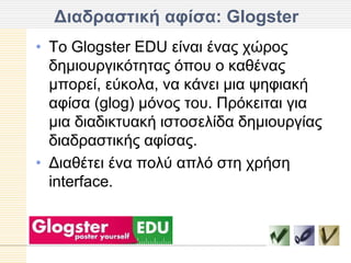 Γιαδπαζηική αθίζα: Glogster
• Τν Glogster EDU είλαη έλαο ρώξνο
  δεκηνπξγηθόηεηαο όπνπ ν θαζέλαο
  κπνξεί, εύθνια, λα θάλεη κηα ςεθηαθή
  αθίζα (glog) κόλνο ηνπ. Πξόθεηηαη γηα
  κηα δηαδηθηπαθή ηζηνζειίδα δεκηνπξγίαο
  δηαδξαζηηθήο αθίζαο.
• Γηαζέηεη έλα πνιύ απιό ζηε ρξήζε
  interface.
 