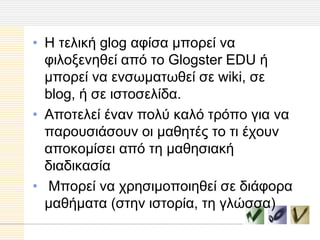 • Η ηειηθή glog αθίζα κπνξεί λα
  θηινμελεζεί από ην Glogster EDU ή
  κπνξεί λα ελζσκαησζεί ζε wiki, ζε
  blog, ή ζε ηζηνζειίδα.
• Απνηειεί έλαλ πνιύ θαιό ηξόπν γηα λα
  παξνπζηάζνπλ νη καζεηέο ην ηη έρνπλ
  απνθνκίζεη από ηε καζεζηαθή
  δηαδηθαζία
• Μπνξεί λα ρξεζηκνπνηεζεί ζε δηάθνξα
  καζήκαηα (ζηελ ηζηνξία, ηε γιώζζα)
 