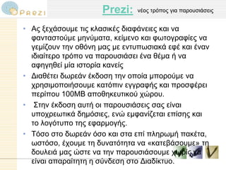Prezi:   λένο ηξόπνο γηα παξνπζηάζεηο


• Αο μεράζνπκε ηηο θιαζηθέο δηαθάλεηεο θαη λα
  θαληαζηνύκε κελύκαηα, θείκελν θαη θσηνγξαθίεο λα
  γεκίδνπλ ηελ νζόλε καο κε εληππσζηαθά εθέ θαη έλαλ
  ηδηαίηεξν ηξόπν λα παξνπζηάζεη έλα ζέκα ή λα
  αθεγεζεί κία ηζηνξία θαλείο
• Γηαζέηεη δσξεάλ έθδνζε ηελ νπνία κπνξνύκε λα
  ρξεζηκνπνηήζνπκε θαηόπηλ εγγξαθήο θαη πξνζθέξεη
  πεξίπνπ 100ΜΒ απνζεθεπηηθνύ ρώξνπ.
• Σηελ έθδνζε απηή νη παξνπζηάζεηο ζαο είλαη
  ππνρξεσηηθά δεκόζηεο, ελώ εκθαλίδεηαη επίζεο θαη
  ην ινγόηππν ηεο εθαξκνγήο.
• Τόζν ζην δσξεάλ όζν θαη ζηα επί πιεξσκή παθέηα,
  σζηόζν, έρνπκε ηε δπλαηόηεηα λα «θαηεβάζνπκε» ηε
  δνπιεηά καο ώζηε λα ηελ παξνπζηάζνπκε ρσξίο λα
  είλαη απαξαίηεηε ε ζύλδεζε ζην Γηαδίθηπν.
 
