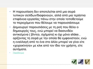 • Η παξνπζίαζε δελ απνηειείηαη από κηα ζεηξά
  ηππηθώλ ζειίδσλ/δηαθαλεηώλ, αιιά από κηα ηεξάζηηα
  επηθάλεηα εξγαζίαο πάλσ ζηελ νπνία ηνπνζεηνύκε
  ην πεξηερόκελν πνπ ζέινπκε λα παξνπζηάζνπκε
• Γεκηνπξγεί παξνπζηάζεηο κε ηε ξνή πνπ ζέιεη ν
  δεκηνπξγόο ηνπο, ελώ κπνξεί λα δηαζπλδέεη
  αληηθείκελα ( βίληεν, ζρήκαηα) θη όρη κόλν slides ,
  νξίδνληαο ηε ζεηξά κε ηελ νπνία ζα εκθαληζηνύλ, ελώ
  ε ελαιιαγή από ην έλα ζην άιιν κπνξεί λα γίλεη είηε
  «ρεηξνθίλεηα» κε θιηθ από ηνλ ίδην ηνλ ρξήζηε, είηε
  απηόκαηα.
•   Παξάδεηγκα
 