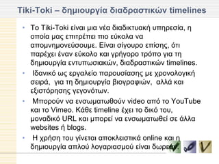 Tiki-Toki – δημιοςπγία διαδπαζηικών timelines

 • Τν Tiki-Toki είλαη κηα λέα δηαδηθηπαθή ππεξεζία, ε
   νπνία καο επηηξέπεη πην εύθνια λα
   απνκλεκνλεύζνπκε. Δίλαη ζίγνπξν επίζεο, όηη
   παξέρεη έλαλ εύθνιν θαη γξήγνξν ηξόπν γηα ηε
   δεκηνπξγία εληππσζηαθώλ, δηαδξαζηηθώλ timelines.
 • Iδαληθό σο εξγαιείν παξνπζίαζεο κε ρξνλνινγηθή
   ζεηξά, γηα ηε δεκηνπξγία βηνγξαθηώλ, αιιά θαη
   εμηζηόξεζεο γεγνλόησλ.
 • Mπνξνύλ λα ελζσκαησζνύλ video από ην YouTube
   θαη ην Vimeo. Κάζε timeline έρεη ην δηθό ηνπ,
   κνλαδηθό URL θαη κπνξεί λα ελζσκαησζεί ζε άιια
   websites ή blogs.
 • H ρξήζε ηνπ γίλεηαη απνθιεηζηηθά online θαη ε
   δεκηνπξγία απινύ ινγαξηαζκνύ είλαη δσξεάλ.
 