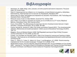 Βιβλιογπαθία
•   Richardson, W. (2006). Blogs, wikis, podcasts, and other powerful web tools for classrooms. Thousand
    Oaks, CA: Corwin Press.
•   Web 2.0: Φαξαθηεξηζηηθά θαη επίδξαζε ηνπ ζε επηρεηξήζεηο, θεληξηθή δηνίθεζε θαη ρξήζηεο, Αιέμαλδξνο
    Καιηζνγηάλλεο, Παξαηεξεηήξην γηα ηελ θνηλσλία ηεο Πιεξνθνξίαο, Ννέκβξηνο 2007
•   What is web 2.0? Ideas, technologies and implications for education, Paul Anderson, JISC Technology and
    Standards Watch, February 2007
•   Riding the waves of web 2.0, Mary Madden, Susannah Fox, October 2006
•   Από ην Web 1.0 ζην Web 2.0, Δξγαιεία θαη Τερληθέο γηα ηελ εθπαίδεπζε ηνπ 21νπ αηώλα, Μαξηάλλα
    Βηβίηζνπ, Αιέμαλδξνο Γθίθαο, Νίθε Λακπξνπνύινπ
•   Evans, Chris (2008). “The effectiveness of m-learning in the form of podcast revision lectures in higher
    education“, Computers & Education, 50 (2) (2008), 491-498.
•   Cramer, Kenneth M., Kandice R. Collins, Don Snider and Graham Fawcett (2007). “The virtual lecturehall:
    utilisation, effectiveness and student perceptions”. British Journal of Educational Technology 38 (2007),
    106–115
•   Baggetun, Rune and Barbara Wasson (2006) “Self-Regulated Learning and Open Writing” European
    Journal of Education 41 (3-4) (2006), pp 453–472.
•   Franklin, Tom and Mark van Harmelen (2007). “Web 2.0 for Content for Learning and Teaching in Higher
    Education”. http://www.jisc.ac.uk/media/documents/programmes/digitalrepositories/web2-content-learning-
    and-teaching.pdf.
•   Pascu, C., Osimo, D., Turlea, G., Ulbrich, M., Punie, Y. and Burgelman, J-C. (2008). “Social computing-
    Implications for the EU innovation landscape”. Foresight 10 (1) (2008), 37-52.
•   REDECKER Christine, Kirsti ALA-MUTKA, Margherita BACIGALUPO, Anusca FERRARI and Yves PUNIE
    2009 : ¨Learning 2.0: The Impact of Web 2.0 Innovations on Education and Training in Europe Final Report¨
    European Commission Joint Research Centre Institute for Prospective Technological Studies
 