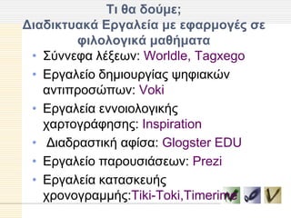 Σι θα δούμε;
Γιαδικηςακά Δπγαλεία με εθαπμογέρ ζε
        θιλολογικά μαθήμαηα
 • Σύλλεθα ιέμεσλ: Worldle, Tagxego
 • Δξγαιείν δεκηνπξγίαο ςεθηαθώλ
   αληηπξνζώπσλ: Voki
 • Δξγαιεία ελλνηνινγηθήο
   ραξηνγξάθεζεο: Inspiration
 • Γηαδξαζηηθή αθίζα: Glogster EDU
 • Δξγαιείν παξνπζηάζεσλ: Prezi
 • Δξγαιεία θαηαζθεπήο
   ρξνλνγξακκήο:Tiki-Toki,Timerime
 