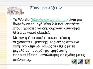΢ύννεθα λέξευν

• Τν Wordle (http://www.wordle.net) είλαη κηα
  δσξεάλ εθαξκνγή Web 2.0 πνπ επηηξέπεη
  ζηνπο ρξήζηεο λα δεκηνπξγνύλ «ζύλλεθα
  ιέμεσλ» (word clouds).
• Με ηνλ ηξόπν απηό νπηηθνπνηείηαη ε
  ζπρλόηεηα εκθάληζεο κηαο ιέμεο από έλα
  δνζκέλν θείκελν, θαζώο νη ιέμεηο κε ηε
  κεγαιύηεξε ζπρλόηεηα εκθάληζεο
  παξνπζηάδνληαη κεγαιύηεξεο ζε ζρέζε κε ηηο
  ππόινηπεο.
 
